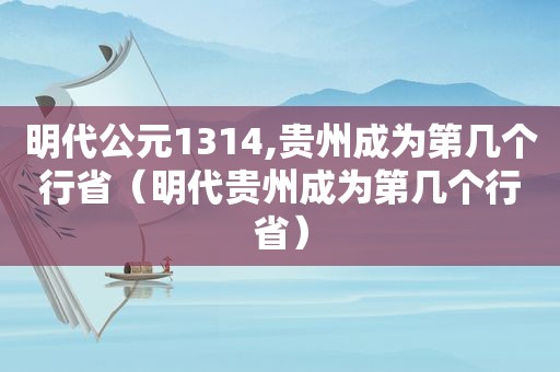 明代公元1314,贵州成为第几个行省（明代贵州成为第几个行省）