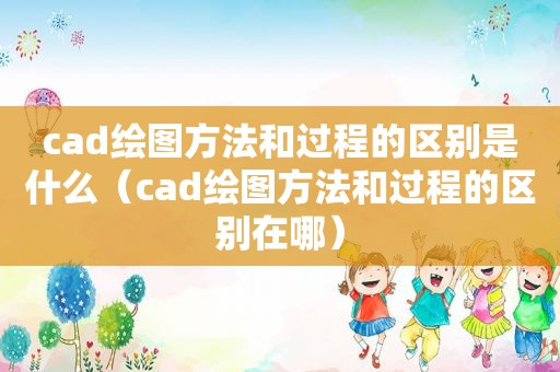 cad绘图方法和过程的区别是什么（cad绘图方法和过程的区别在哪）