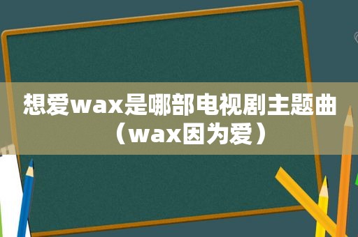 想爱wax是哪部电视剧主题曲（wax因为爱）