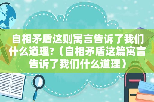 自相矛盾这则寓言告诉了我们什么道理?（自相矛盾这篇寓言告诉了我们什么道理）