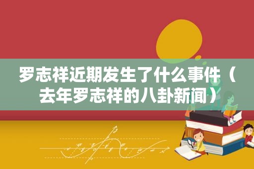 罗志祥近期发生了什么事件（去年罗志祥的八卦新闻）