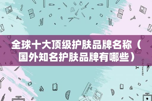 全球十大顶级护肤品牌名称（国外知名护肤品牌有哪些）