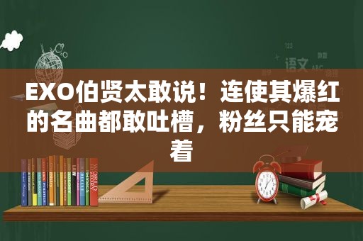 EXO伯贤太敢说！连使其爆红的名曲都敢吐槽，粉丝只能宠着