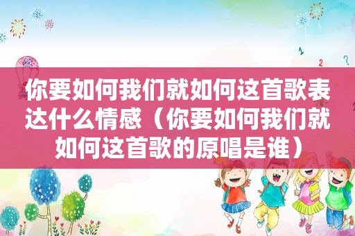 你要如何我们就如何这首歌表达什么情感（你要如何我们就如何这首歌的原唱是谁）