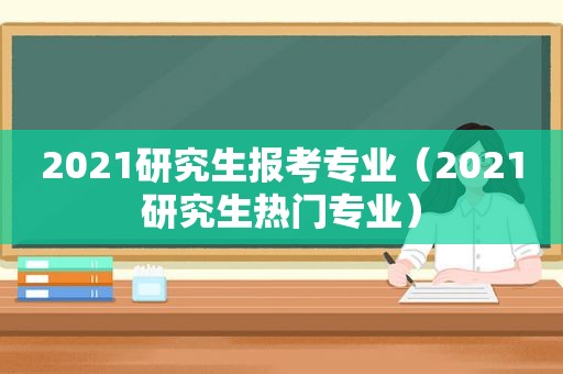 2021研究生报考专业（2021研究生热门专业）