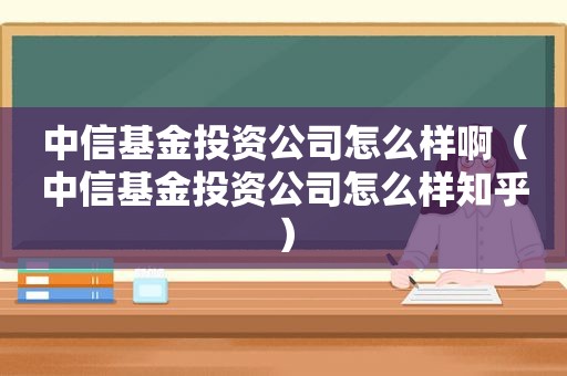 中信基金投资公司怎么样啊（中信基金投资公司怎么样知乎）