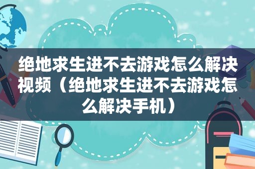 绝地求生进不去游戏怎么解决视频（绝地求生进不去游戏怎么解决手机）