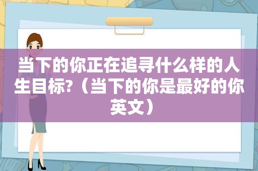 当下的你正在追寻什么样的人生目标?（当下的你是最好的你 英文）