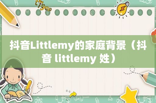 抖音Littlemy的家庭背景（抖音 littlemy 姓）