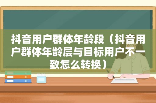 抖音用户群体年龄段（抖音用户群体年龄层与目标用户不一致怎么转换）