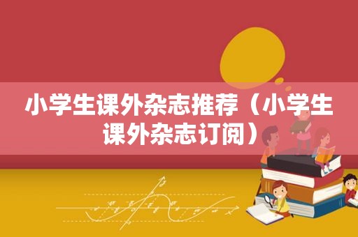 小学生课外杂志推荐（小学生课外杂志订阅）