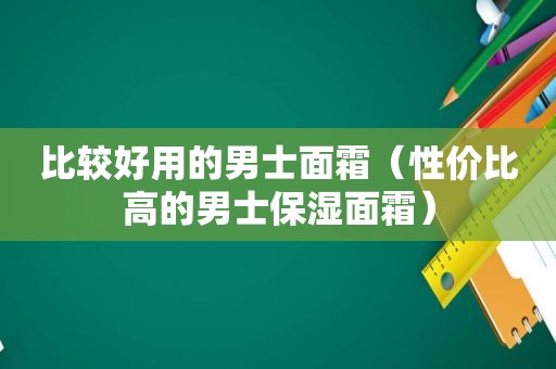 比较好用的男士面霜（性价比高的男士保湿面霜）