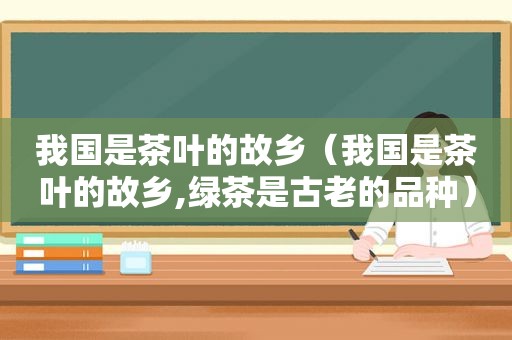 我国是茶叶的故乡（我国是茶叶的故乡,绿茶是古老的品种）