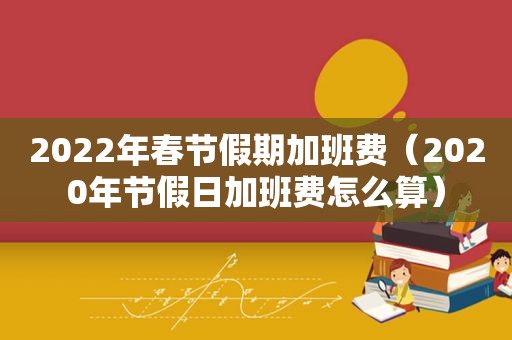 2022年春节假期加班费（2020年节假日加班费怎么算）