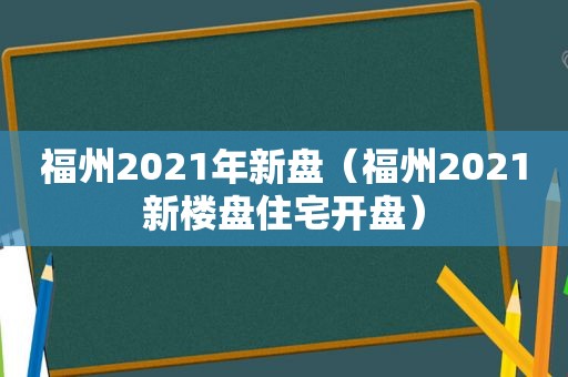 福州2021年新盘（福州2021新楼盘住宅开盘）