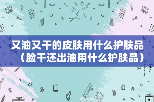 又油又干的皮肤用什么护肤品（脸干还出油用什么护肤品）