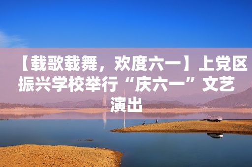 【载歌载舞，欢度六一】上党区振兴学校举行“庆六一”文艺演出