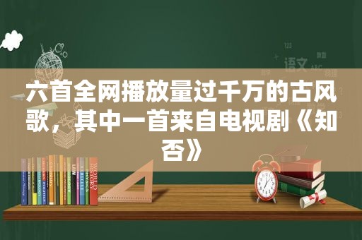 六首全网播放量过千万的古风歌，其中一首来自电视剧《知否》