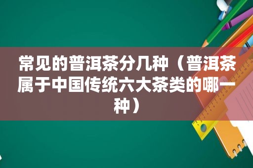 常见的普洱茶分几种（普洱茶属于中国传统六大茶类的哪一种）