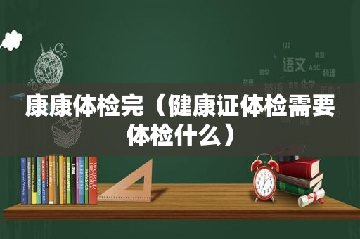 康康体检完（健康证体检需要体检什么）