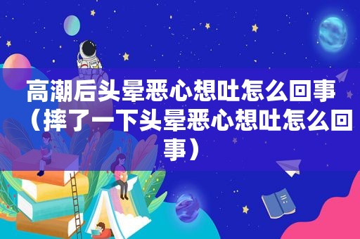  *** 后头晕恶心想吐怎么回事（摔了一下头晕恶心想吐怎么回事）