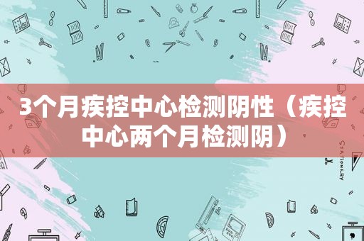 3个月疾控中心检测阴性（疾控中心两个月检测阴）