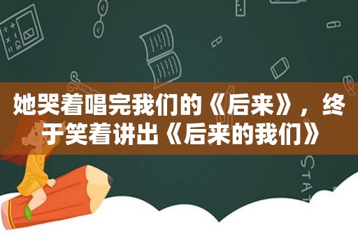 她哭着唱完我们的《后来》，终于笑着讲出《后来的我们》