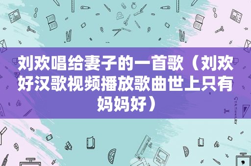 刘欢唱给妻子的一首歌（刘欢好汉歌视频播放歌曲世上只有妈妈好）