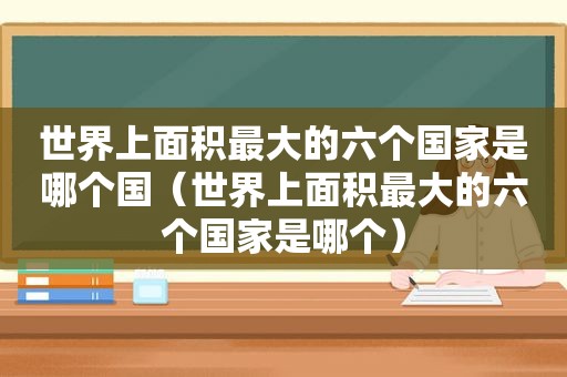 世界上面积最大的六个国家是哪个国（世界上面积最大的六个国家是哪个）