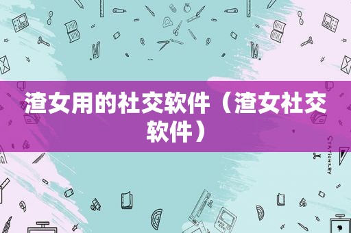 渣女用的社交软件（渣女社交软件）