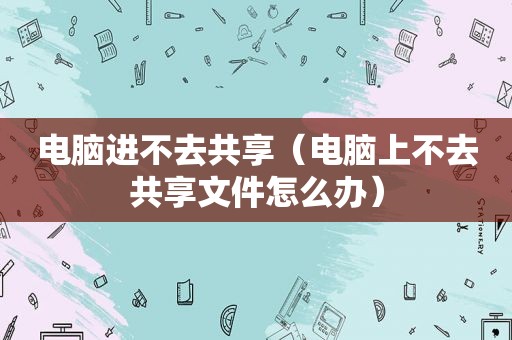 电脑进不去共享（电脑上不去共享文件怎么办）