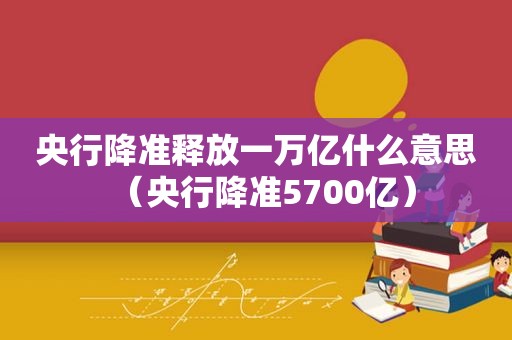 央行降准释放一万亿什么意思（央行降准5700亿）