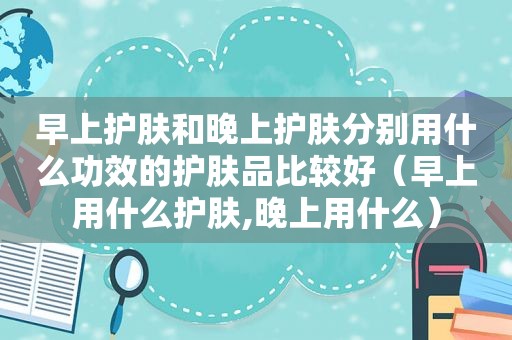 早上护肤和晚上护肤分别用什么功效的护肤品比较好（早上用什么护肤,晚上用什么）