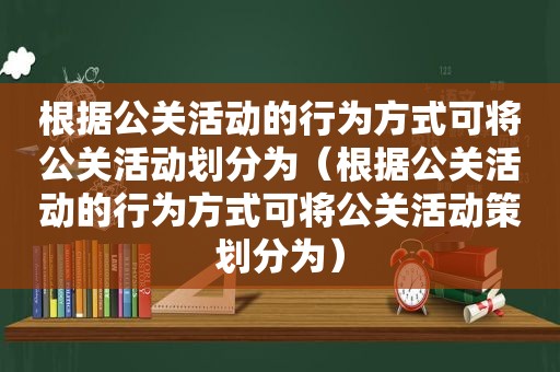 根据公关活动的行为方式可将公关活动划分为（根据公关活动的行为方式可将公关活动策划分为）