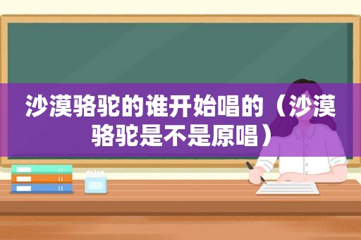 沙漠骆驼的谁开始唱的（沙漠骆驼是不是原唱）