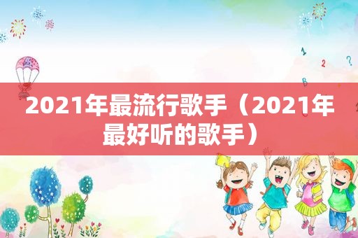 2021年最流行歌手（2021年最好听的歌手）