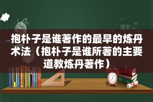 抱朴子是谁著作的最早的炼丹术法（抱朴子是谁所著的主要道教炼丹著作）