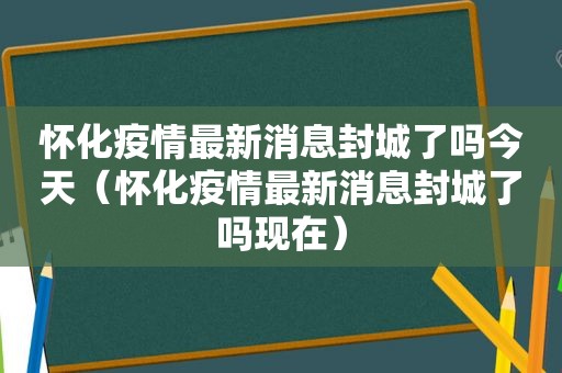 怀化疫情最新消息封城了吗今天（怀化疫情最新消息封城了吗现在）