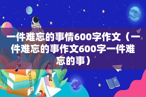 一件难忘的事情600字作文（一件难忘的事作文600字一件难忘的事）