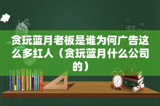 贪玩蓝月老板是谁为何广告这么多红人（贪玩蓝月什么公司的）