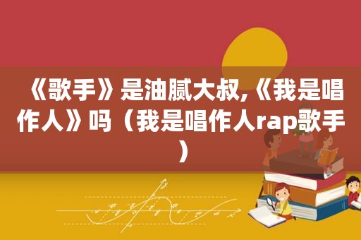 《歌手》是油腻大叔,《我是唱作人》吗（我是唱作人rap歌手）