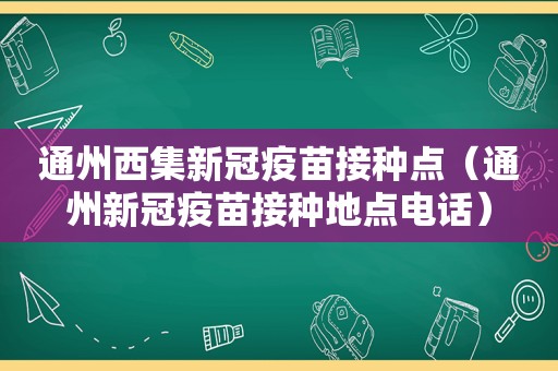 通州西集新冠疫苗接种点（通州新冠疫苗接种地点电话）