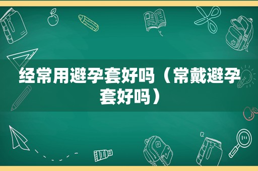 经常用避孕套好吗（常戴避孕套好吗）