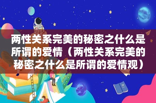 两性关系完美的秘密之什么是所谓的爱情（两性关系完美的秘密之什么是所谓的爱情观）