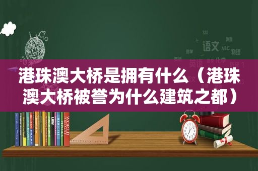 港珠澳大桥是拥有什么（港珠澳大桥被誉为什么建筑之都）