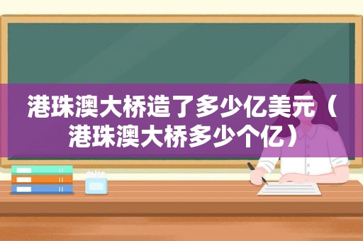 港珠澳大桥造了多少亿美元（港珠澳大桥多少个亿）