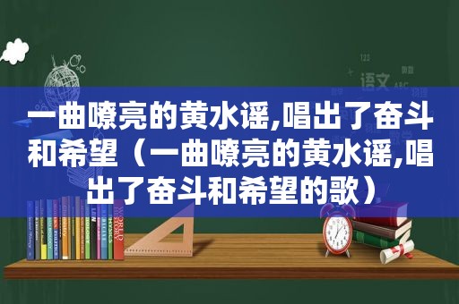 一曲嘹亮的黄水谣,唱出了奋斗和希望（一曲嘹亮的黄水谣,唱出了奋斗和希望的歌）