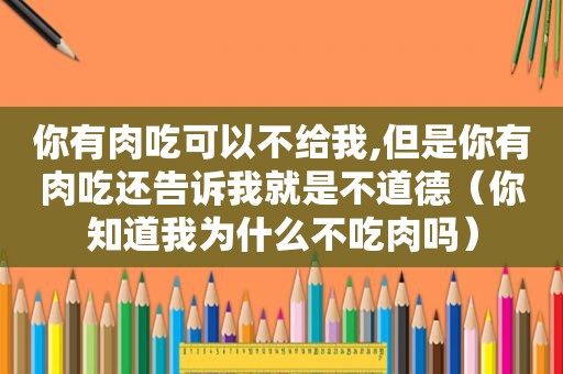 你有肉吃可以不给我,但是你有肉吃还告诉我就是不道德（你知道我为什么不吃肉吗）