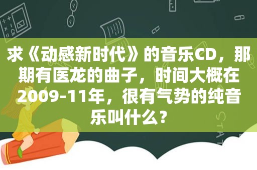 求《动感新时代》的音乐CD，那期有医龙的曲子，时间大概在2009-11年，很有气势的纯音乐叫什么？