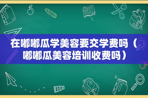 在嘟嘟瓜学美容要交学费吗（嘟嘟瓜美容培训收费吗）